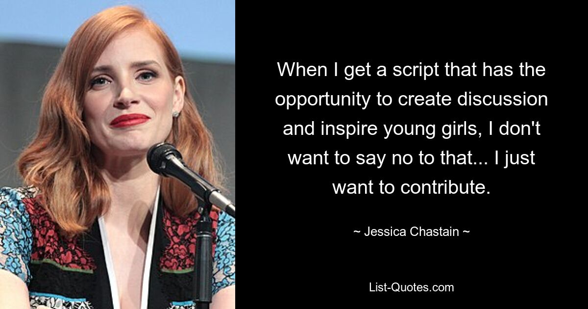 When I get a script that has the opportunity to create discussion and inspire young girls, I don't want to say no to that... I just want to contribute. — © Jessica Chastain