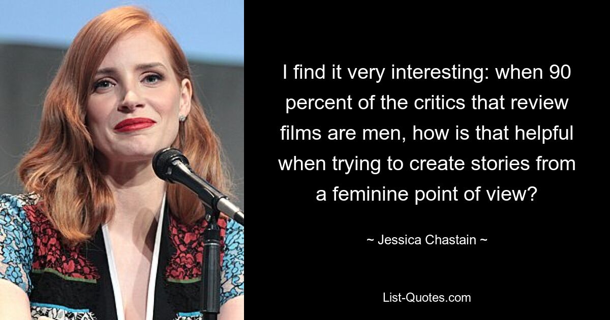 I find it very interesting: when 90 percent of the critics that review films are men, how is that helpful when trying to create stories from a feminine point of view? — © Jessica Chastain