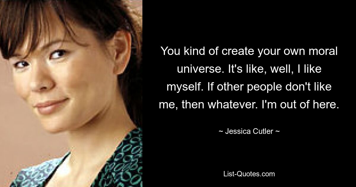 You kind of create your own moral universe. It's like, well, I like myself. If other people don't like me, then whatever. I'm out of here. — © Jessica Cutler