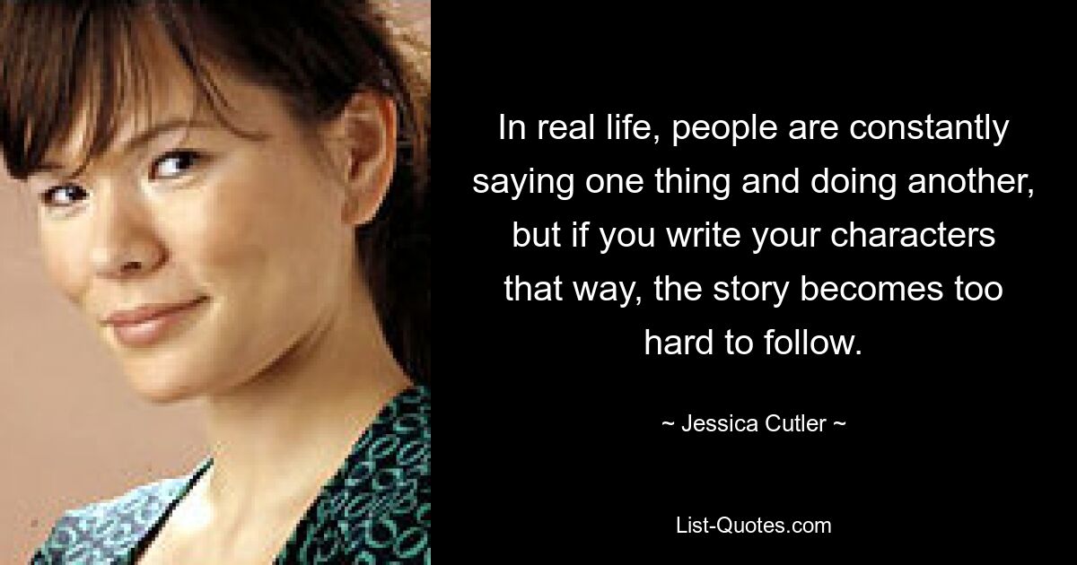 In real life, people are constantly saying one thing and doing another, but if you write your characters that way, the story becomes too hard to follow. — © Jessica Cutler