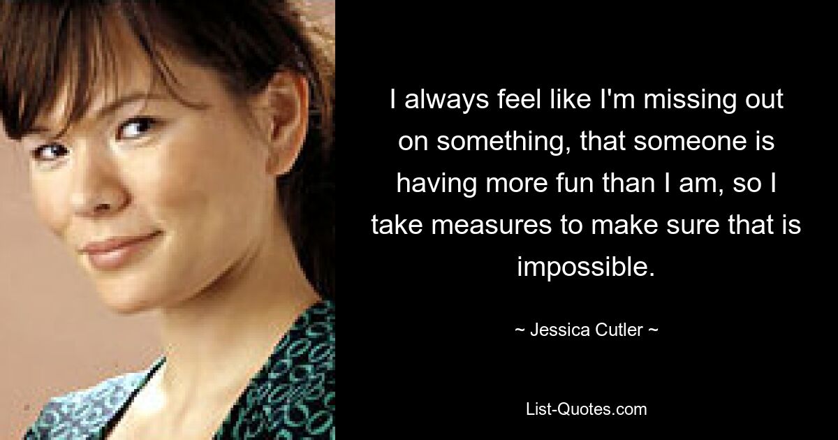 I always feel like I'm missing out on something, that someone is having more fun than I am, so I take measures to make sure that is impossible. — © Jessica Cutler