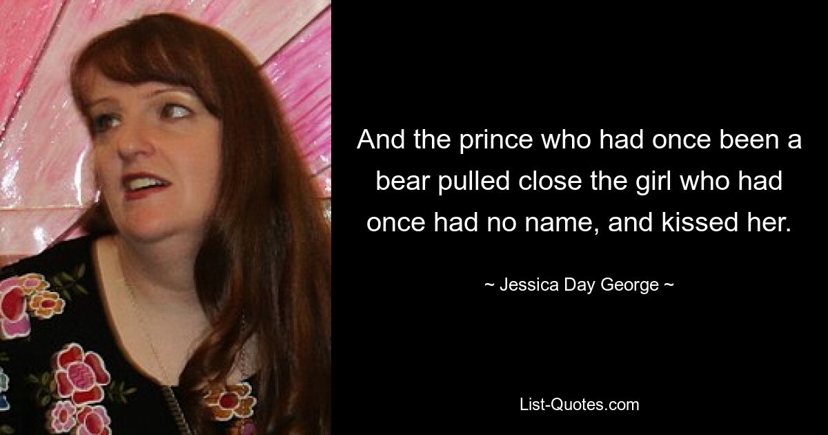 And the prince who had once been a bear pulled close the girl who had once had no name, and kissed her. — © Jessica Day George