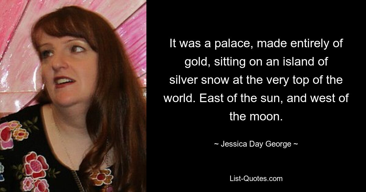 It was a palace, made entirely of gold, sitting on an island of silver snow at the very top of the world. East of the sun, and west of the moon. — © Jessica Day George