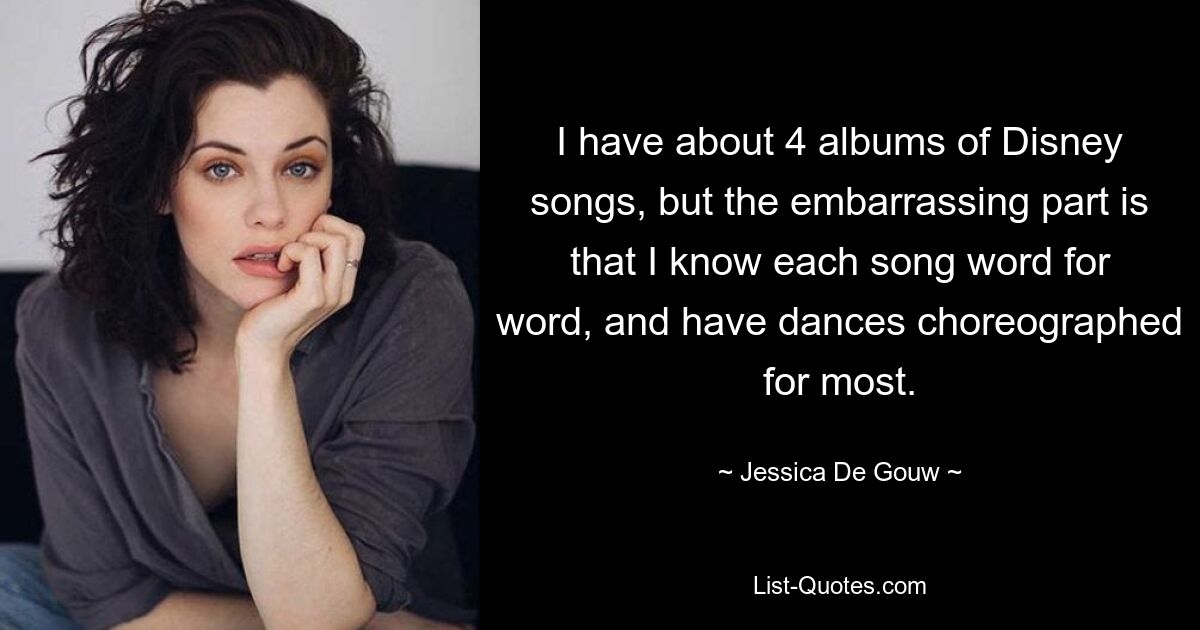 I have about 4 albums of Disney songs, but the embarrassing part is that I know each song word for word, and have dances choreographed for most. — © Jessica De Gouw