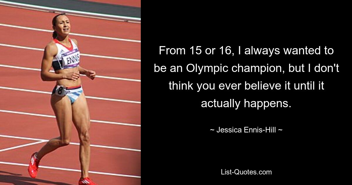 From 15 or 16, I always wanted to be an Olympic champion, but I don't think you ever believe it until it actually happens. — © Jessica Ennis-Hill