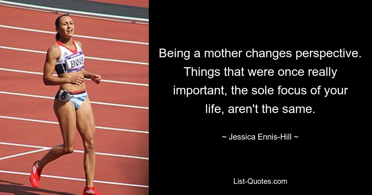 Being a mother changes perspective. Things that were once really important, the sole focus of your life, aren't the same. — © Jessica Ennis-Hill