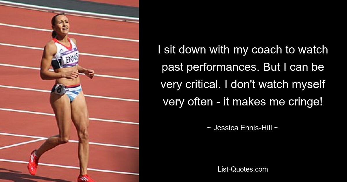 I sit down with my coach to watch past performances. But I can be very critical. I don't watch myself very often - it makes me cringe! — © Jessica Ennis-Hill