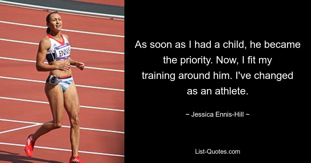 As soon as I had a child, he became the priority. Now, I fit my training around him. I've changed as an athlete. — © Jessica Ennis-Hill