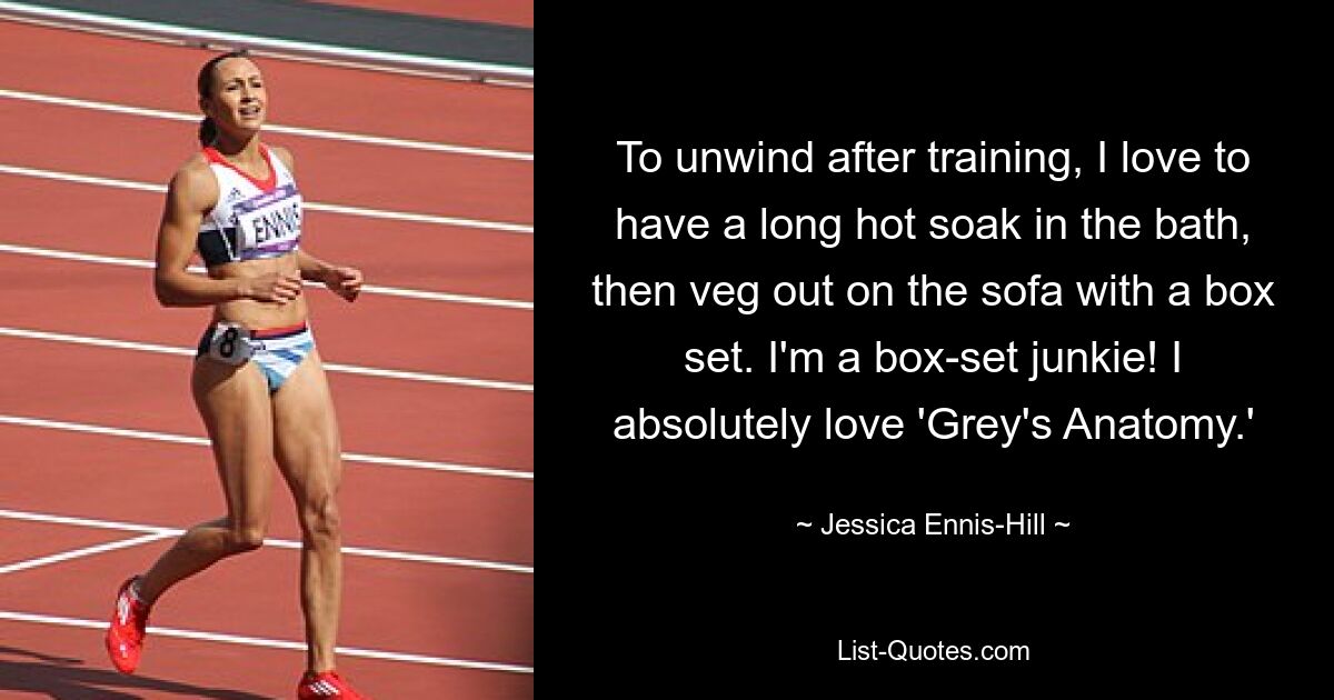 To unwind after training, I love to have a long hot soak in the bath, then veg out on the sofa with a box set. I'm a box-set junkie! I absolutely love 'Grey's Anatomy.' — © Jessica Ennis-Hill