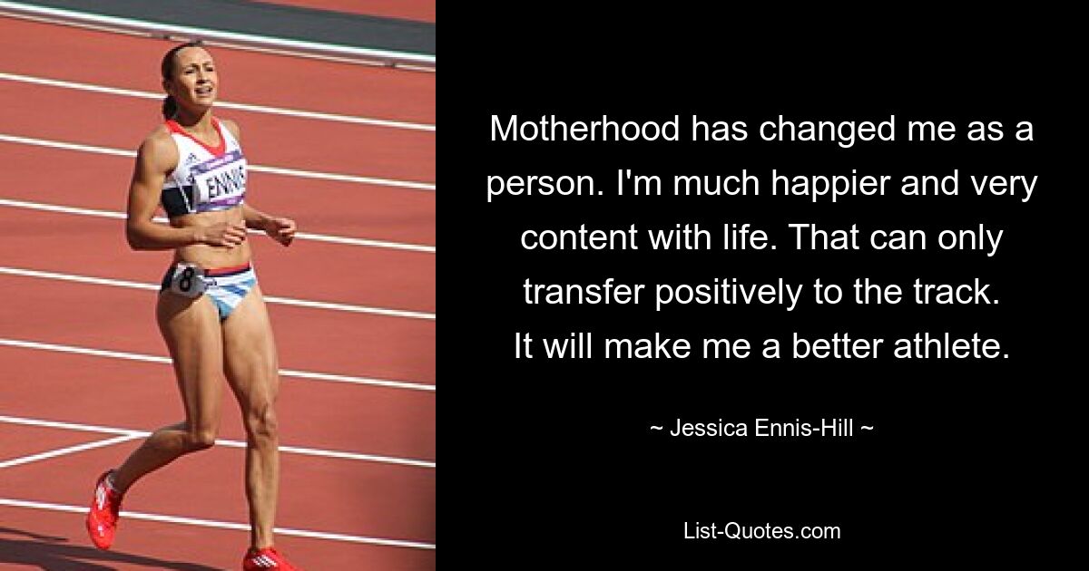 Motherhood has changed me as a person. I'm much happier and very content with life. That can only transfer positively to the track. It will make me a better athlete. — © Jessica Ennis-Hill