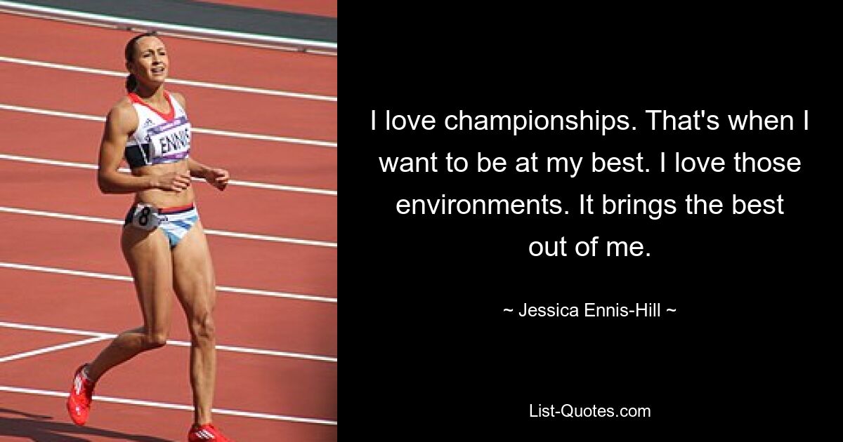 I love championships. That's when I want to be at my best. I love those environments. It brings the best out of me. — © Jessica Ennis-Hill