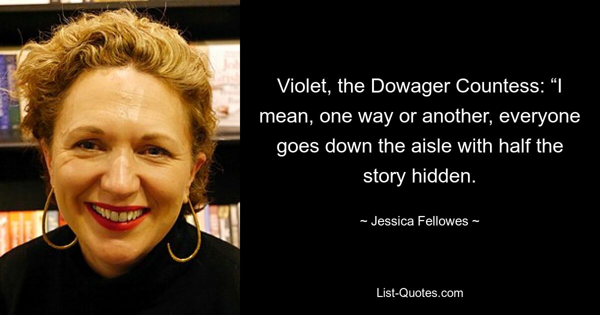 Violet, the Dowager Countess: “I mean, one way or another, everyone goes down the aisle with half the story hidden. — © Jessica Fellowes