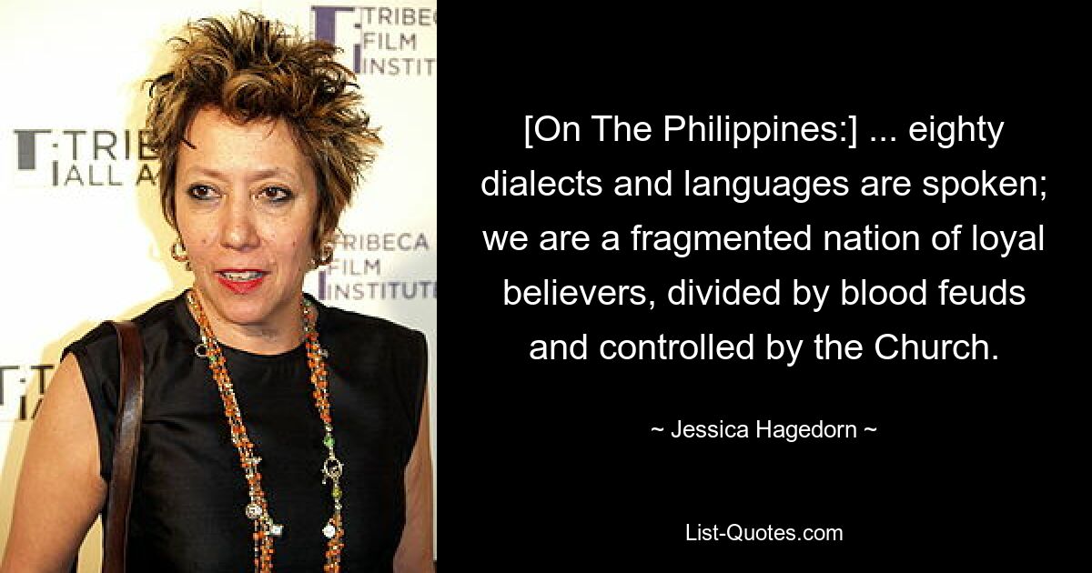 [On The Philippines:] ... eighty dialects and languages are spoken; we are a fragmented nation of loyal believers, divided by blood feuds and controlled by the Church. — © Jessica Hagedorn