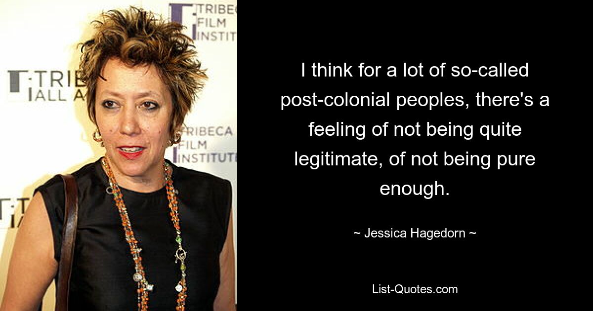 I think for a lot of so-called post-colonial peoples, there's a feeling of not being quite legitimate, of not being pure enough. — © Jessica Hagedorn