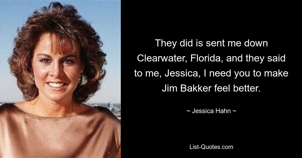 They did is sent me down Clearwater, Florida, and they said to me, Jessica, I need you to make Jim Bakker feel better. — © Jessica Hahn