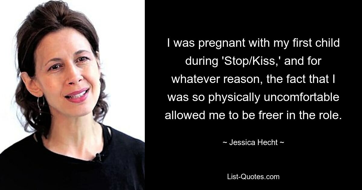 I was pregnant with my first child during 'Stop/Kiss,' and for whatever reason, the fact that I was so physically uncomfortable allowed me to be freer in the role. — © Jessica Hecht