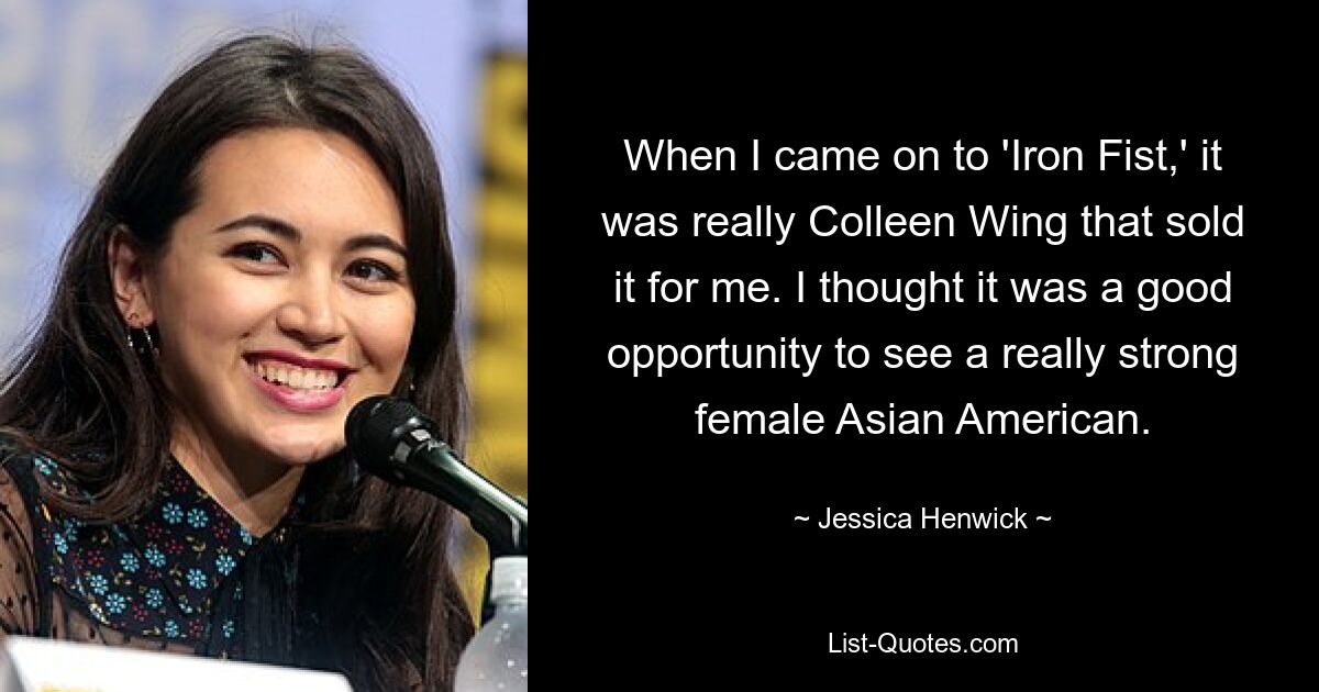 When I came on to 'Iron Fist,' it was really Colleen Wing that sold it for me. I thought it was a good opportunity to see a really strong female Asian American. — © Jessica Henwick