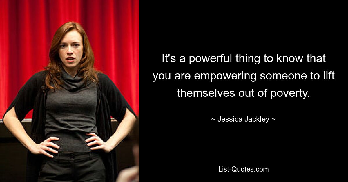 It's a powerful thing to know that you are empowering someone to lift themselves out of poverty. — © Jessica Jackley