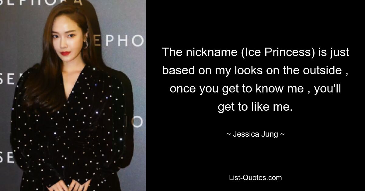 The nickname (Ice Princess) is just based on my looks on the outside , once you get to know me , you'll get to like me. — © Jessica Jung