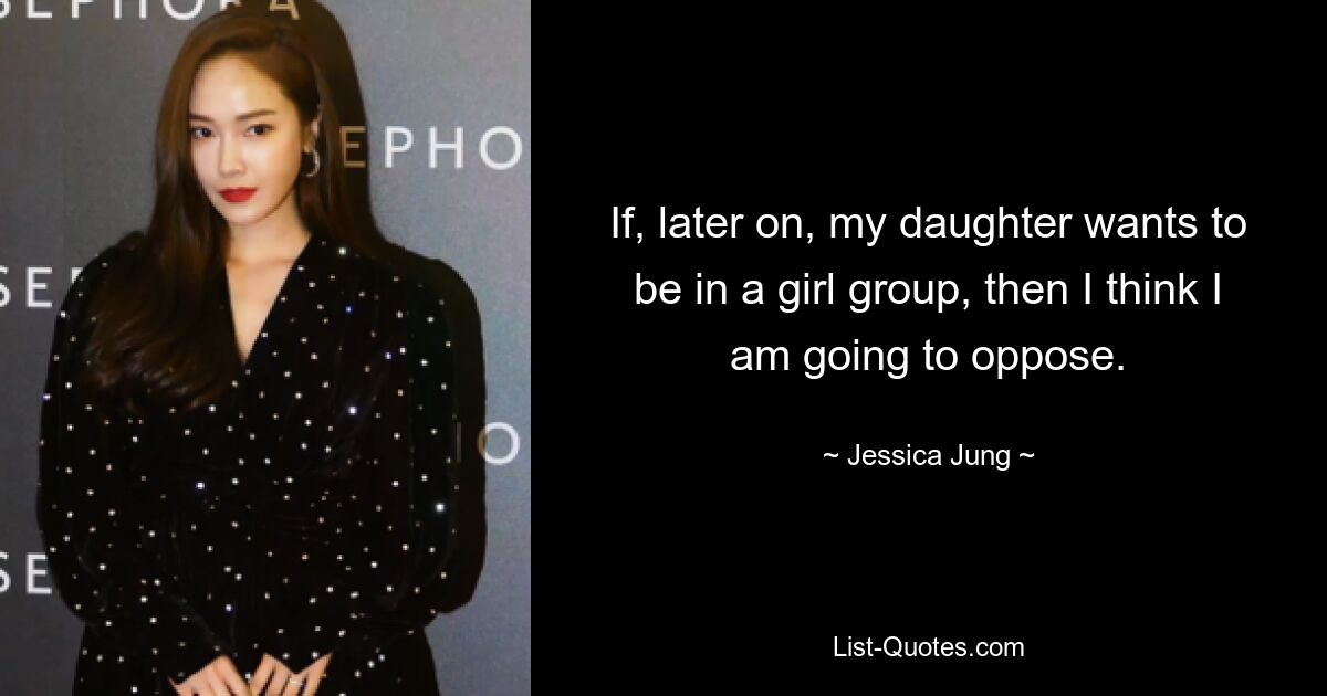 If, later on, my daughter wants to be in a girl group, then I think I am going to oppose. — © Jessica Jung