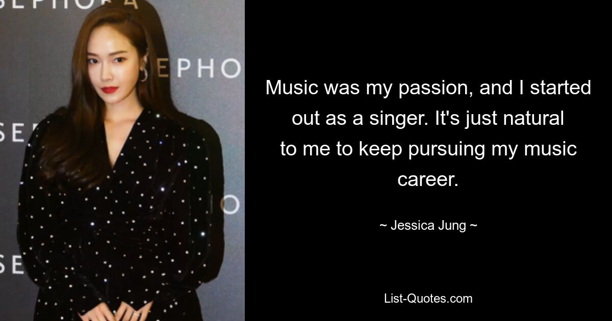 Music was my passion, and I started out as a singer. It's just natural to me to keep pursuing my music career. — © Jessica Jung