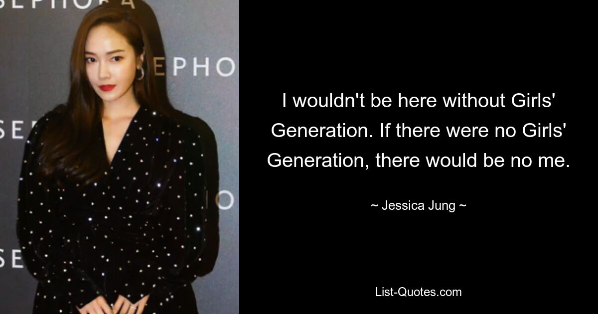 I wouldn't be here without Girls' Generation. If there were no Girls' Generation, there would be no me. — © Jessica Jung