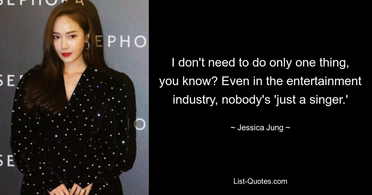 I don't need to do only one thing, you know? Even in the entertainment industry, nobody's 'just a singer.' — © Jessica Jung