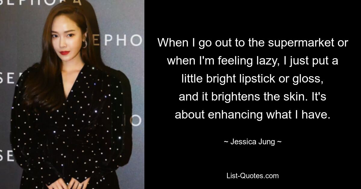 When I go out to the supermarket or when I'm feeling lazy, I just put a little bright lipstick or gloss, and it brightens the skin. It's about enhancing what I have. — © Jessica Jung