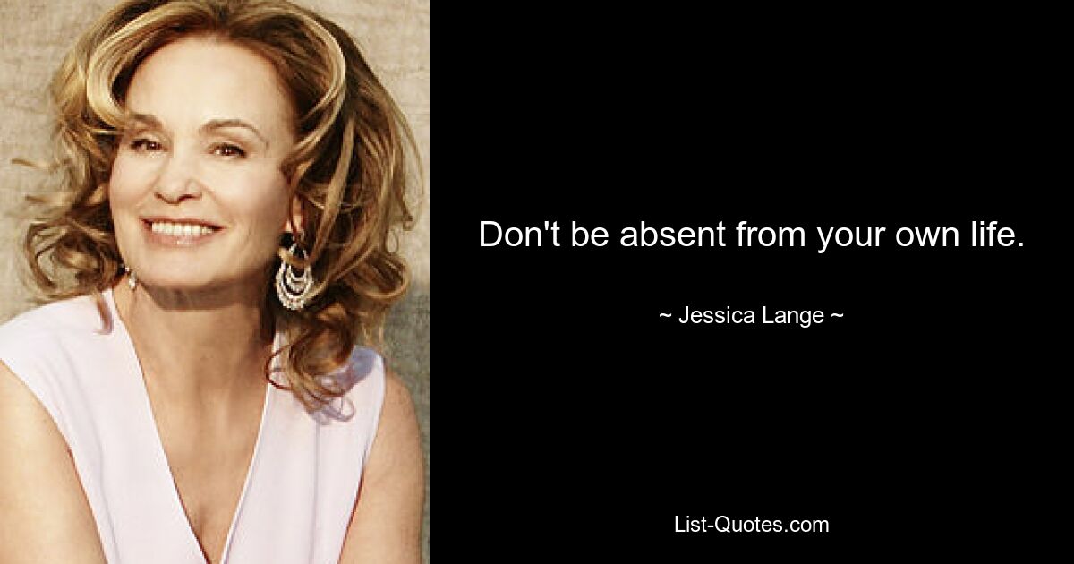 Don't be absent from your own life. — © Jessica Lange