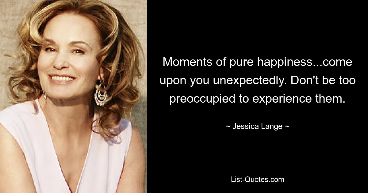 Moments of pure happiness...come upon you unexpectedly. Don't be too preoccupied to experience them. — © Jessica Lange