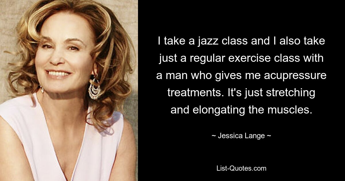 I take a jazz class and I also take just a regular exercise class with a man who gives me acupressure treatments. It's just stretching and elongating the muscles. — © Jessica Lange