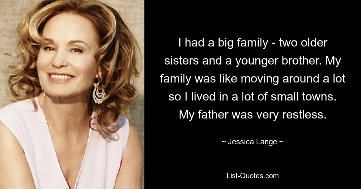 I had a big family - two older sisters and a younger brother. My family was like moving around a lot so I lived in a lot of small towns. My father was very restless. — © Jessica Lange