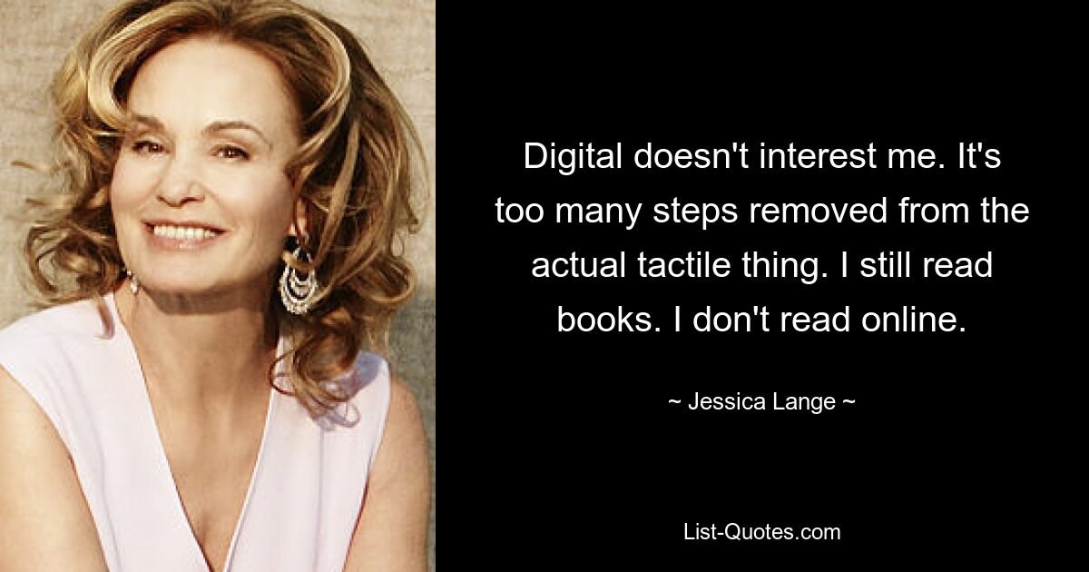 Digital interessiert mich nicht. Es sind zu viele Schritte von der eigentlichen taktilen Sache entfernt. Ich lese immer noch Bücher. Ich lese nicht online. — © Jessica Lange 