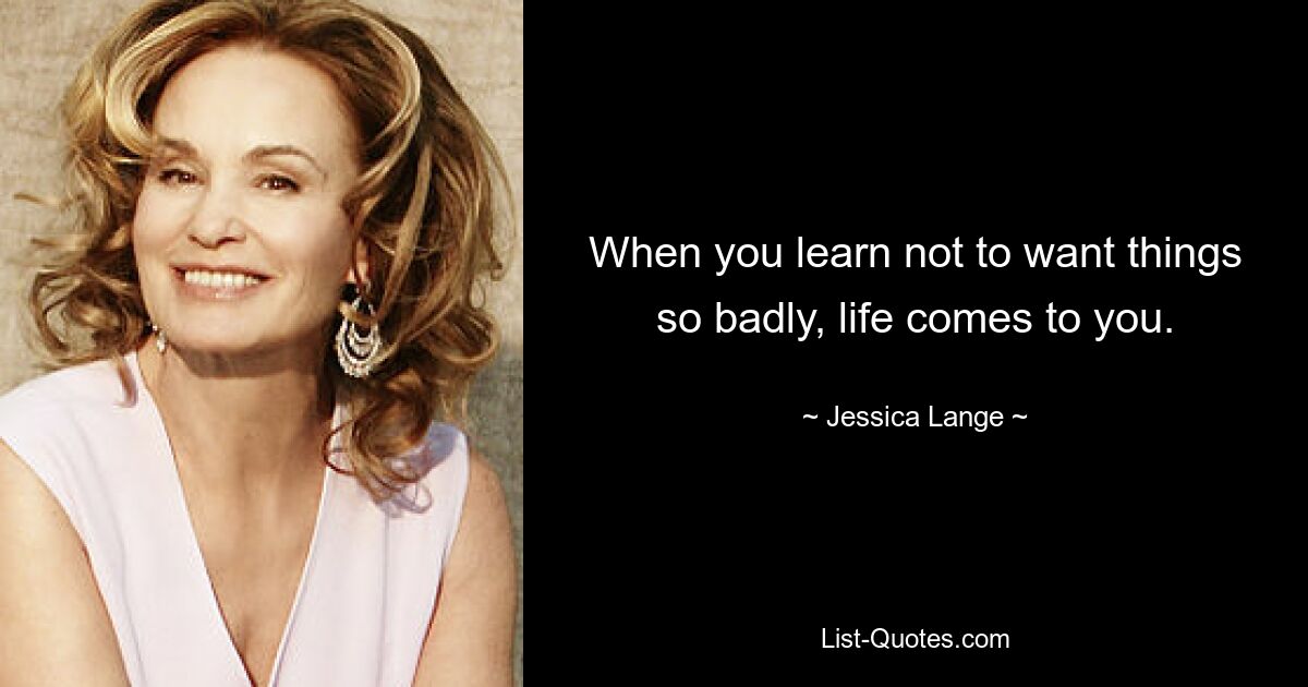 When you learn not to want things so badly, life comes to you. — © Jessica Lange