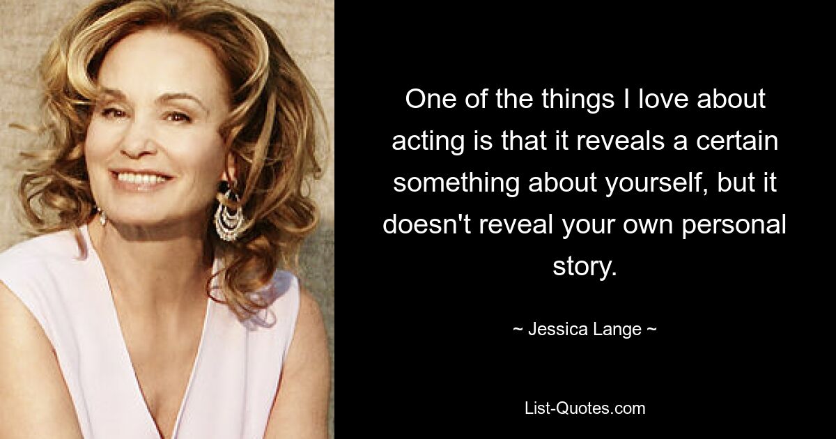 One of the things I love about acting is that it reveals a certain something about yourself, but it doesn't reveal your own personal story. — © Jessica Lange