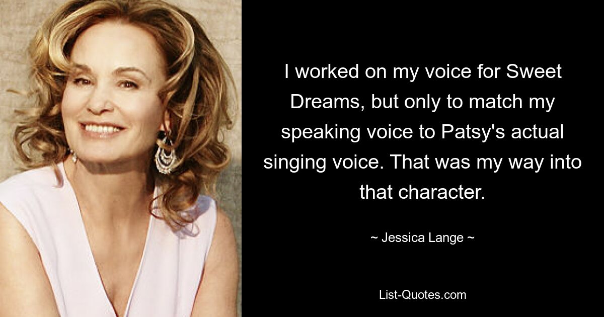 I worked on my voice for Sweet Dreams, but only to match my speaking voice to Patsy's actual singing voice. That was my way into that character. — © Jessica Lange