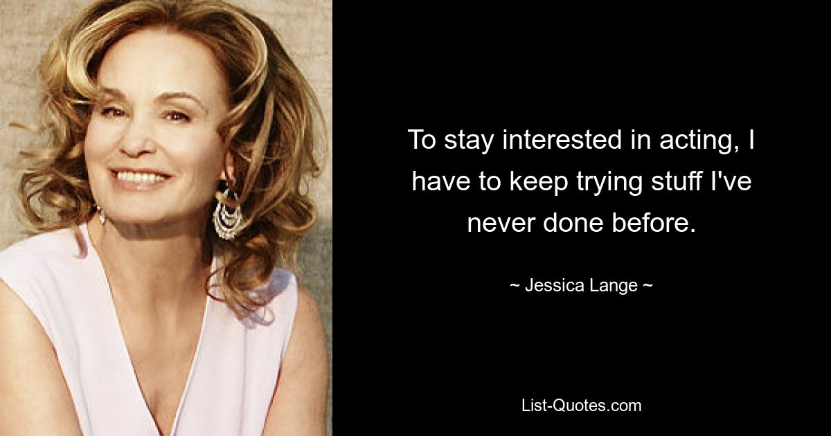 To stay interested in acting, I have to keep trying stuff I've never done before. — © Jessica Lange