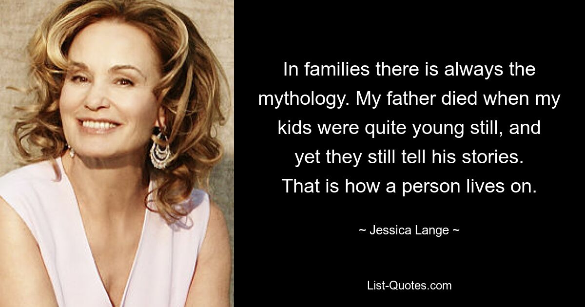 In families there is always the mythology. My father died when my kids were quite young still, and yet they still tell his stories. That is how a person lives on. — © Jessica Lange