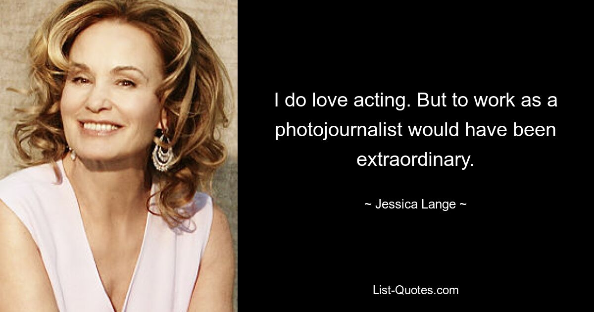 I do love acting. But to work as a photojournalist would have been extraordinary. — © Jessica Lange