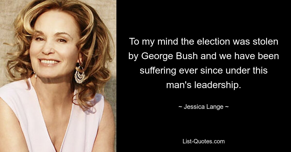 To my mind the election was stolen by George Bush and we have been suffering ever since under this man's leadership. — © Jessica Lange