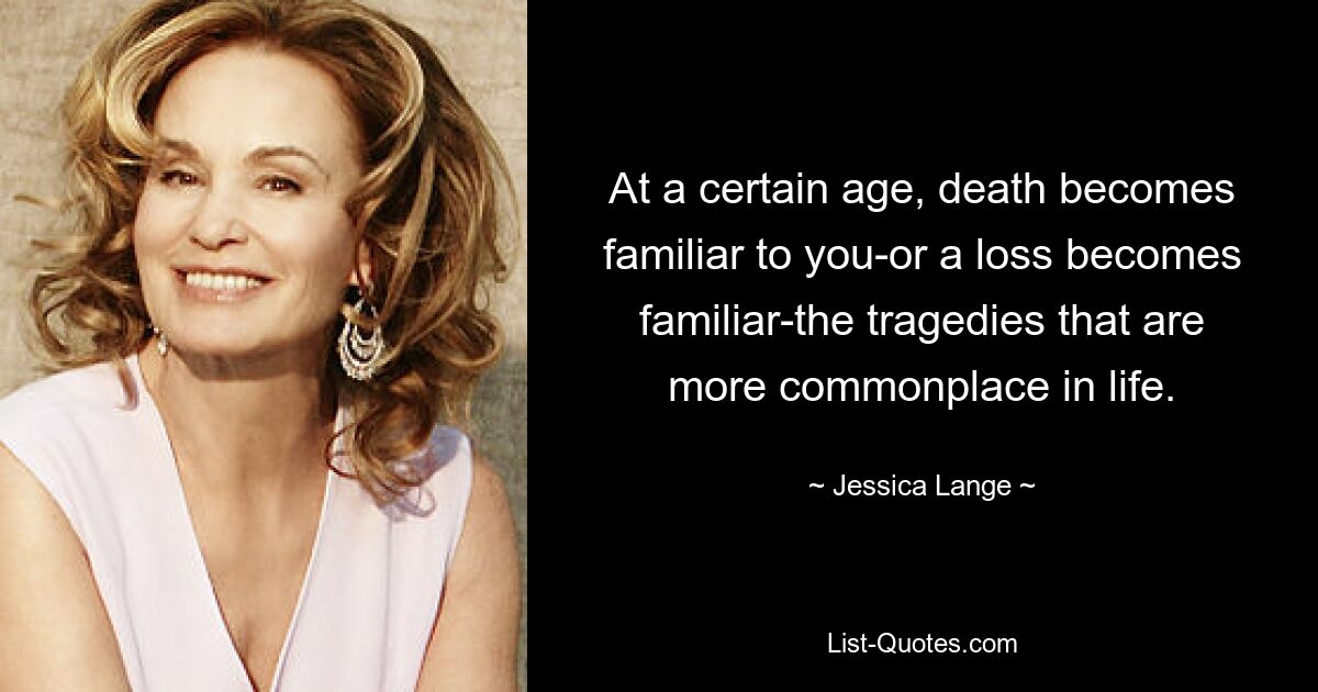 At a certain age, death becomes familiar to you-or a loss becomes familiar-the tragedies that are more commonplace in life. — © Jessica Lange