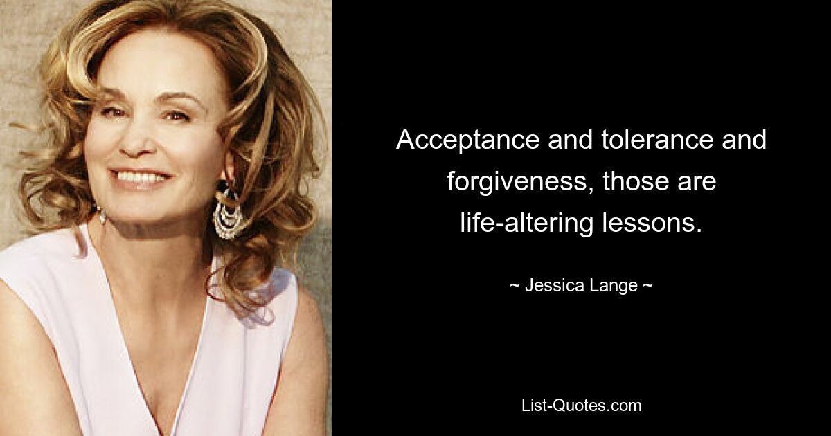 Acceptance and tolerance and forgiveness, those are life-altering lessons. — © Jessica Lange