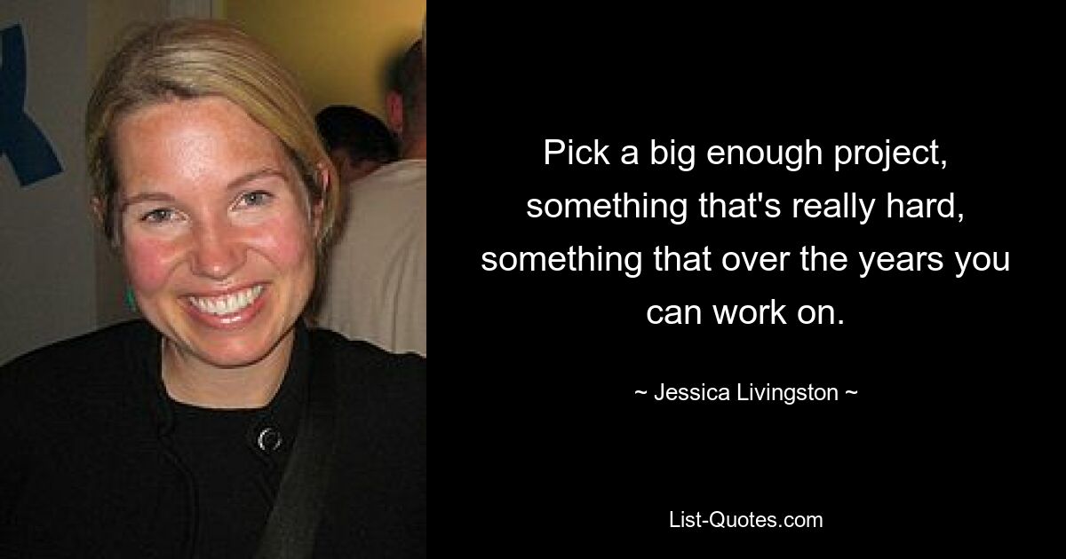 Pick a big enough project, something that's really hard, something that over the years you can work on. — © Jessica Livingston