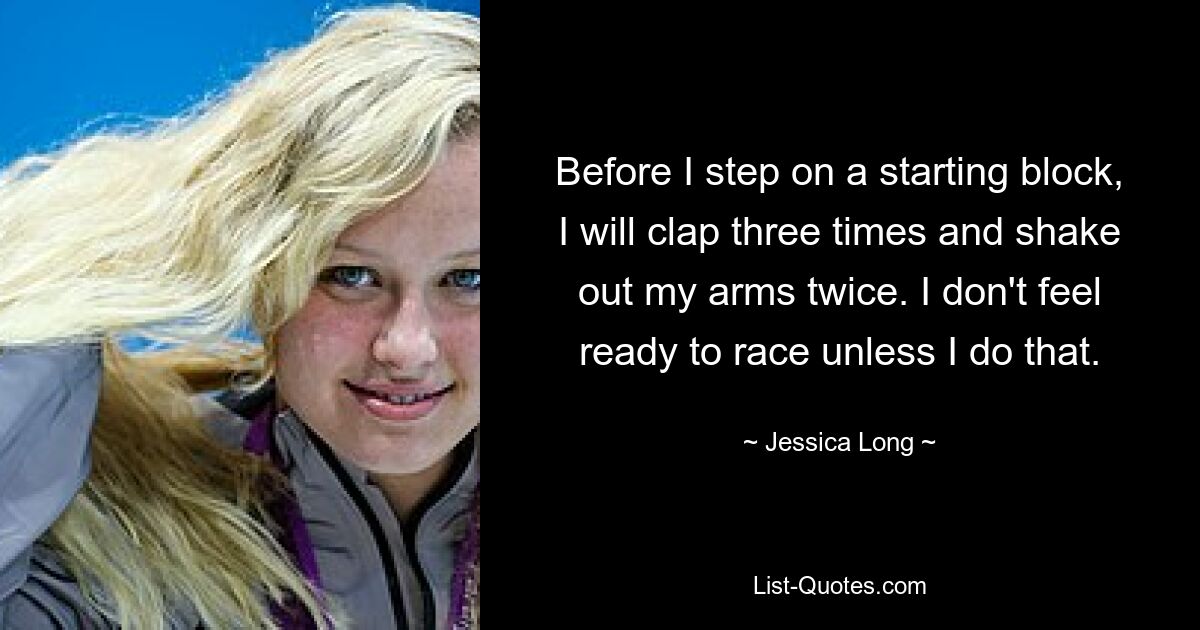 Before I step on a starting block, I will clap three times and shake out my arms twice. I don't feel ready to race unless I do that. — © Jessica Long