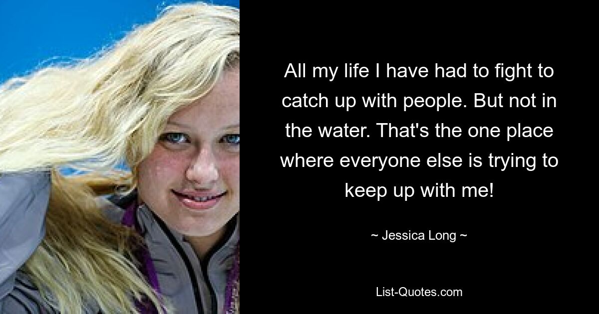 All my life I have had to fight to catch up with people. But not in the water. That's the one place where everyone else is trying to keep up with me! — © Jessica Long