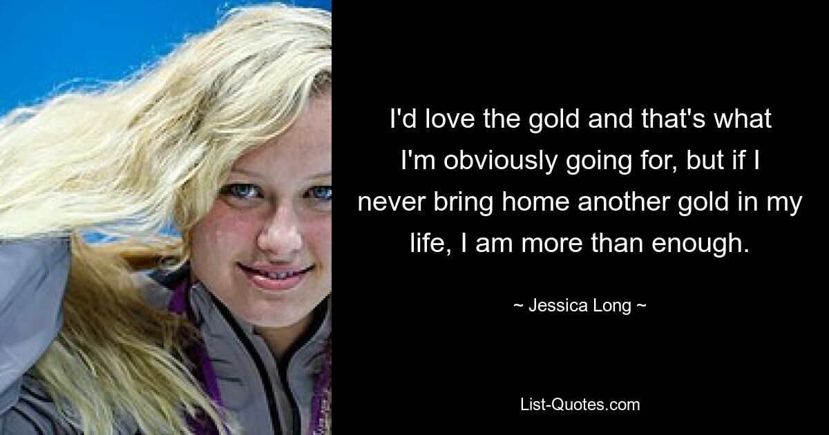 I'd love the gold and that's what I'm obviously going for, but if I never bring home another gold in my life, I am more than enough. — © Jessica Long