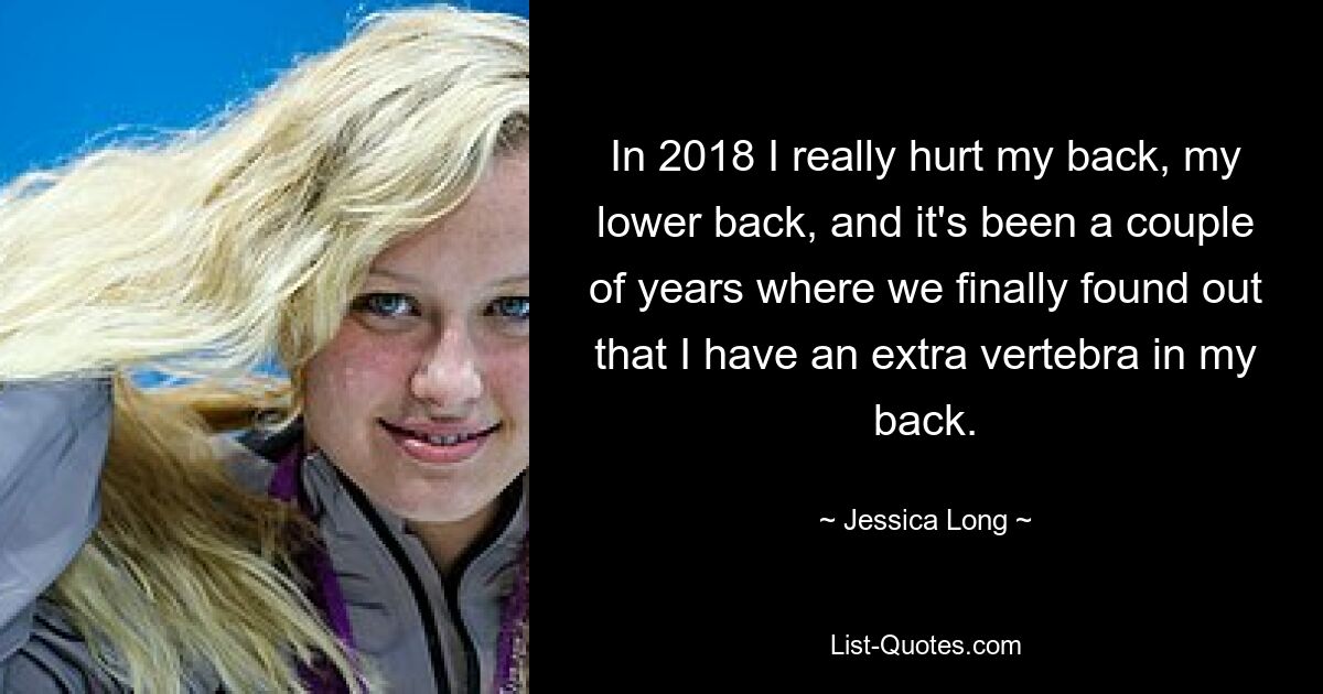 In 2018 I really hurt my back, my lower back, and it's been a couple of years where we finally found out that I have an extra vertebra in my back. — © Jessica Long