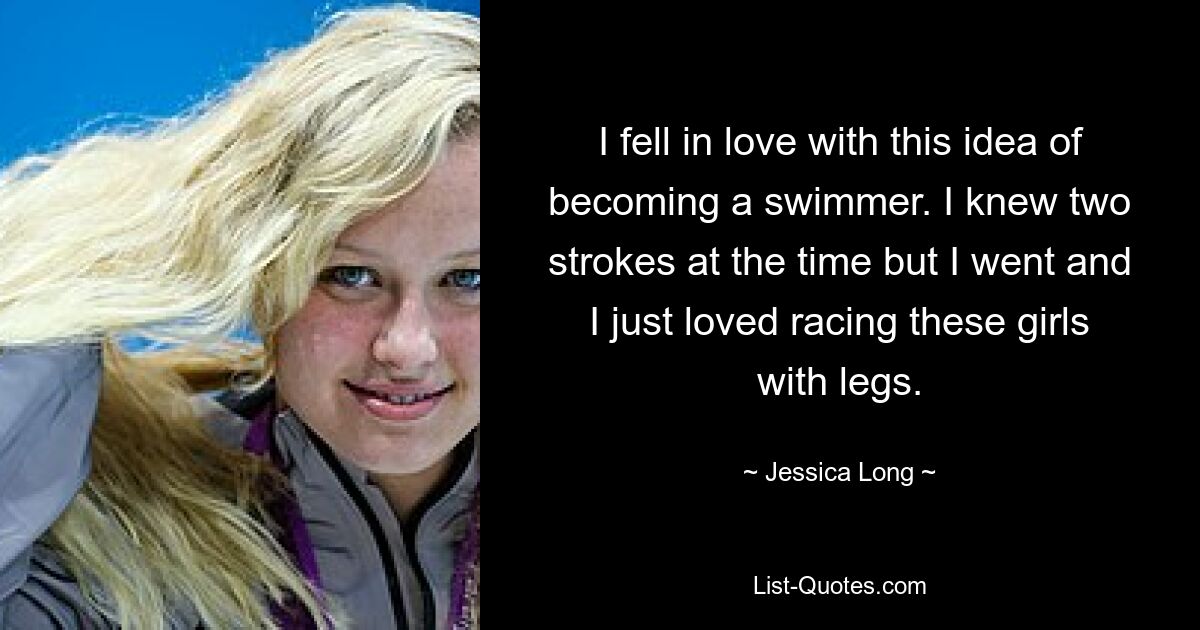 I fell in love with this idea of becoming a swimmer. I knew two strokes at the time but I went and I just loved racing these girls with legs. — © Jessica Long