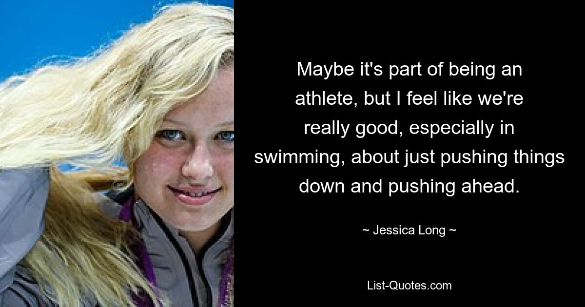 Maybe it's part of being an athlete, but I feel like we're really good, especially in swimming, about just pushing things down and pushing ahead. — © Jessica Long