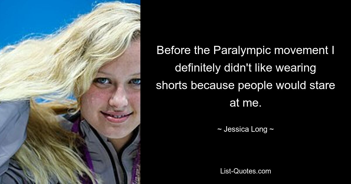 Before the Paralympic movement I definitely didn't like wearing shorts because people would stare at me. — © Jessica Long